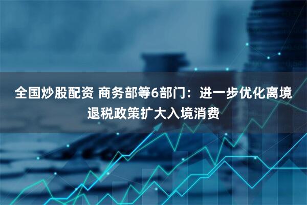 全国炒股配资 商务部等6部门：进一步优化离境退税政策扩大入境消费