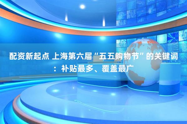 配资新起点 上海第六届“五五购物节”的关键词：补贴最多、覆盖最广