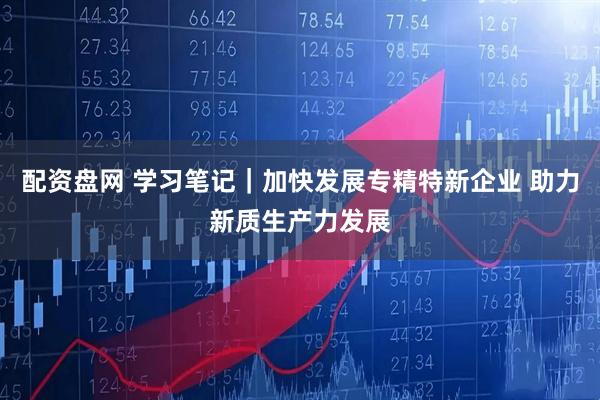 配资盘网 学习笔记｜加快发展专精特新企业 助力新质生产力发展