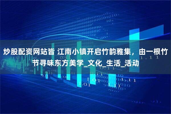 炒股配资网站皆 江南小镇开启竹韵雅集，由一根竹节寻味东方美学_文化_生活_活动