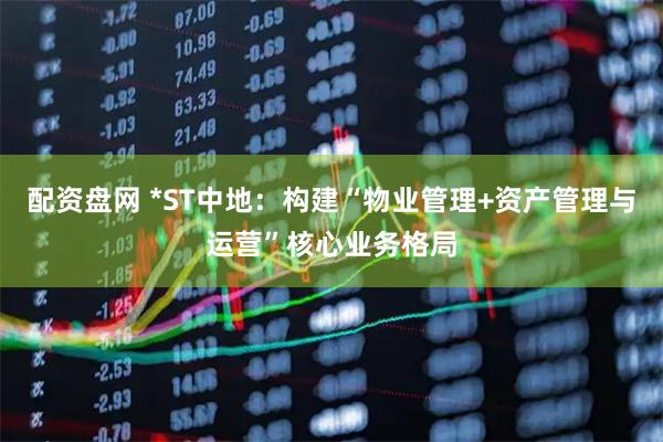 配资盘网 *ST中地：构建“物业管理+资产管理与运营”核心业务格局