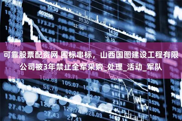 可靠股票配资网 围标串标，山西国图建设工程有限公司被3年禁止全军采购_处理_活动_军队