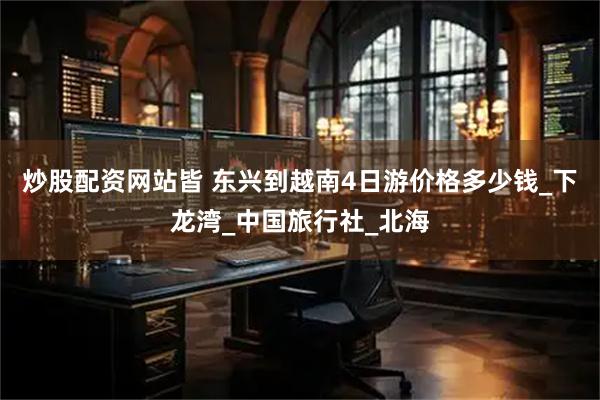 炒股配资网站皆 东兴到越南4日游价格多少钱_下龙湾_中国旅行社_北海