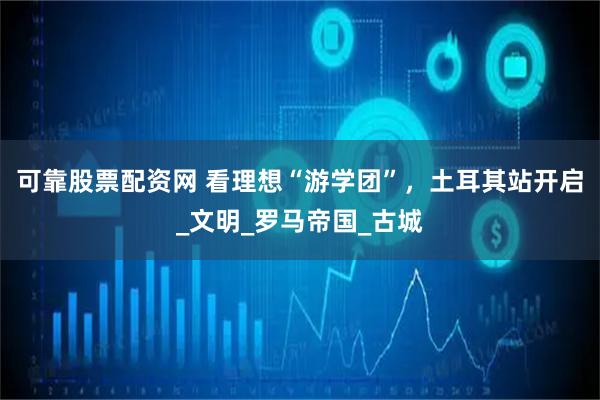可靠股票配资网 看理想“游学团”，土耳其站开启_文明_罗马帝国_古城