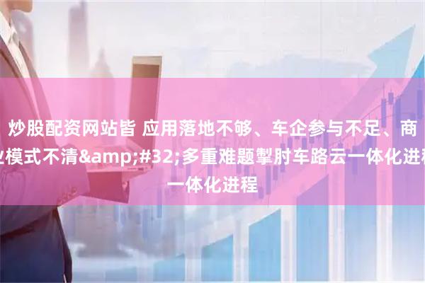 炒股配资网站皆 应用落地不够、车企参与不足、商业模式不清 多重难题掣肘车路云一体化进程
