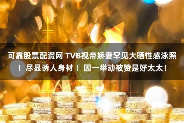 可靠股票配资网 TVB视帝娇妻罕见大晒性感泳照！尽显诱人身材 ！因一举动被赞是好太太！