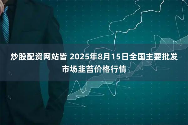 炒股配资网站皆 2025年8月15日全国主要批发市场韭苔价格行情
