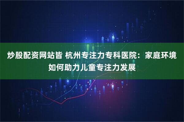 炒股配资网站皆 杭州专注力专科医院：家庭环境如何助力儿童专注力发展