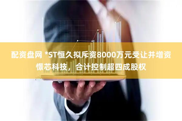 配资盘网 *ST恒久拟斥资8000万元受让并增资憬芯科技，合计控制超四成股权