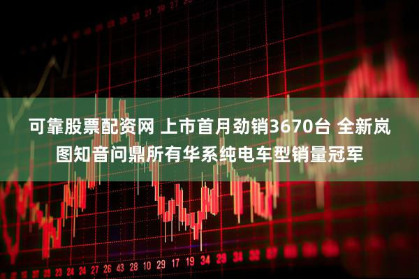 可靠股票配资网 上市首月劲销3670台 全新岚图知音问鼎所有华系纯电车型销量冠军