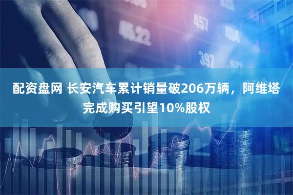配资盘网 长安汽车累计销量破206万辆，阿维塔完成购买引望10%股权