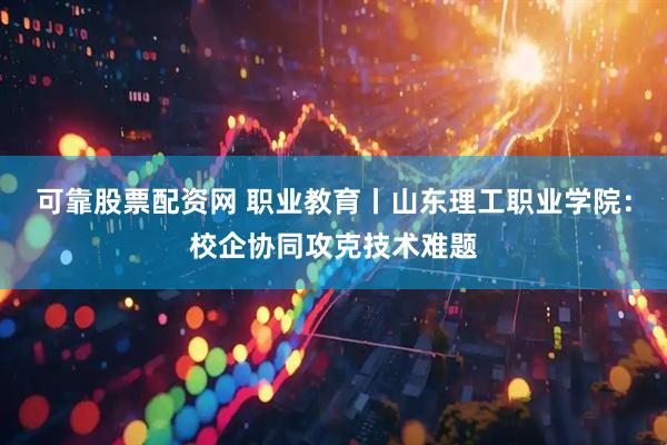 可靠股票配资网 职业教育丨山东理工职业学院：校企协同攻克技术难题