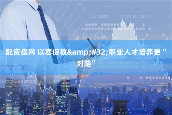 配资盘网 以赛促教 职业人才培养更“对路”
