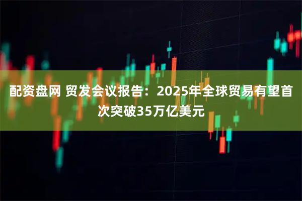 配资盘网 贸发会议报告：2025年全球贸易有望首次突破35万亿美元