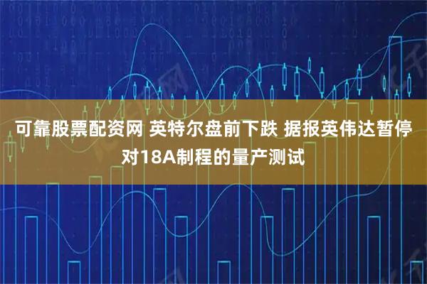 可靠股票配资网 英特尔盘前下跌 据报英伟达暂停对18A制程的量产测试