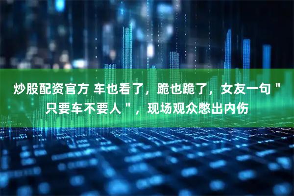 炒股配资官方 车也看了，跪也跪了，女友一句＂只要车不要人＂，现场观众憋出内伤