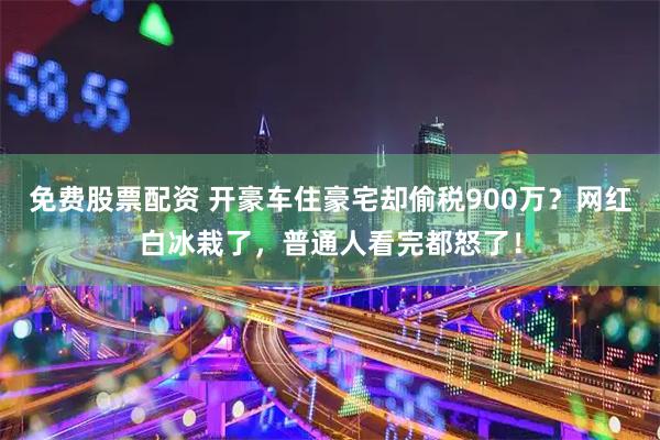 免费股票配资 开豪车住豪宅却偷税900万？网红白冰栽了，普通人看完都怒了！